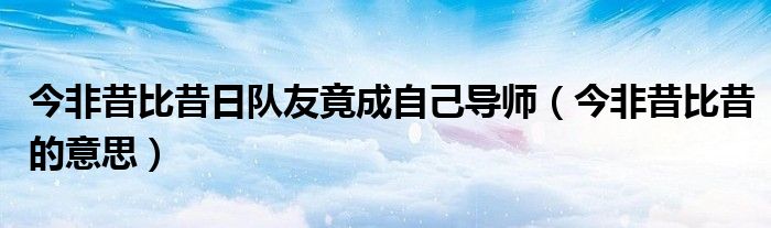 今非昔比昔的意思(今非昔比昔日队友竟成自己导师)