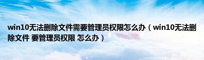 win10无法删除文件 要管理员权限 怎么办(win10无法删除文件需要管理员权限怎么办)