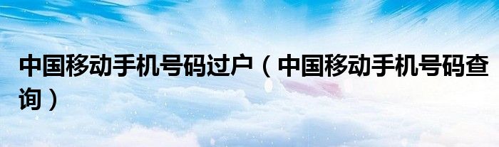 中国移动手机号码查询(中国移动手机号码过户)