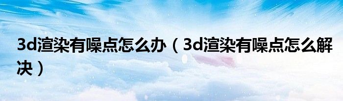 3d渲染有噪点怎么解决(3d渲染有噪点怎么办)