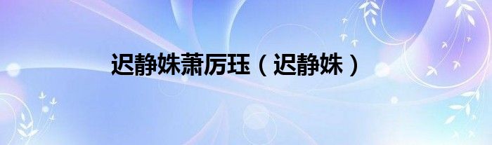迟静姝(迟静姝萧厉珏)