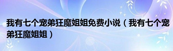 我有七个宠弟狂魔姐姐(我有七个宠弟狂魔姐姐免费小说)