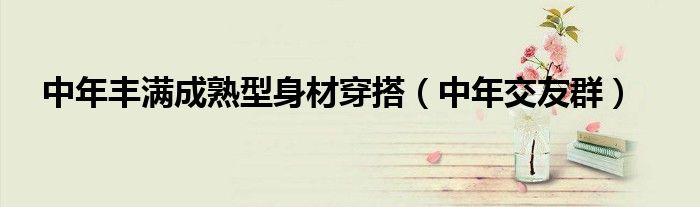 中年交友群(中年丰满成熟型身材穿搭)