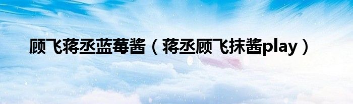蒋丞顾飞抹酱play(顾飞蒋丞蓝莓酱)