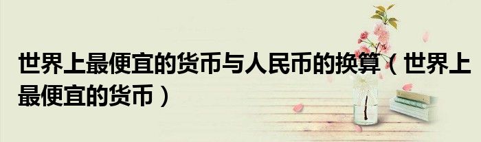 世界上最便宜的货币(世界上最便宜的货币与人民币的换算)