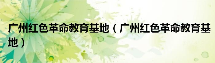 广州红色革命教育基地(广州红色革命教育基地)