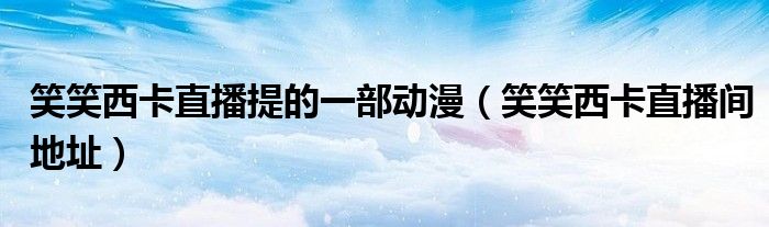 笑笑西卡直播间地址(笑笑西卡直播提的一部动漫)