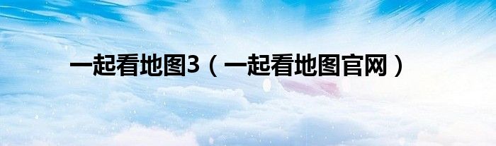 一起看地图官网(一起看地图3)