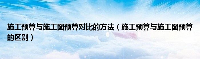 施工预算与施工图预算的区别(施工预算与施工图预算对比的方法)
