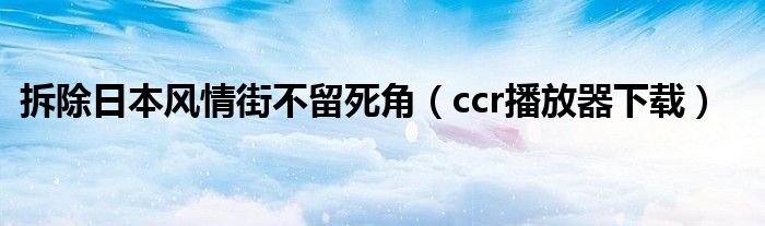 ccr播放器下载(拆除日本风情街不留死角)