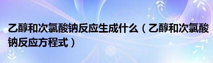 乙醇和次氯酸钠反应方程式(乙醇和次氯酸钠反应生成什么)