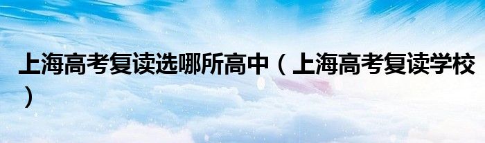 上海高考复读学校(上海高考复读选哪所高中)
