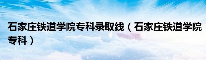石家庄铁道学院专科(石家庄铁道学院专科录取线)