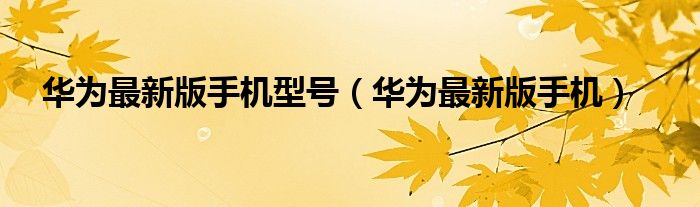 华为最新版手机(华为最新版手机型号)