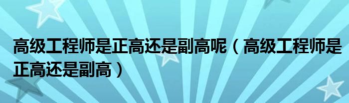 高级工程师是正高还是副高(高级工程师是正高还是副高呢)
