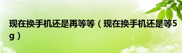 现在换手机还是等5g(现在换手机还是再等等)
