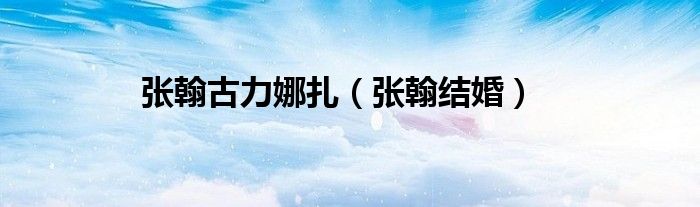 张翰结婚(张翰古力娜扎)