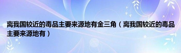 离我国较近的毒品主要来源地有(离我国较近的毒品主要来源地有金三角)