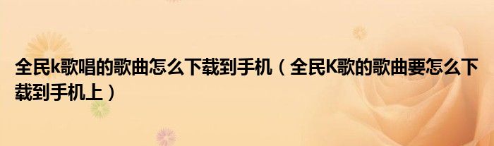 全民K歌的歌曲要怎么下载到手机上(全民k歌唱的歌曲怎么下载到手机)