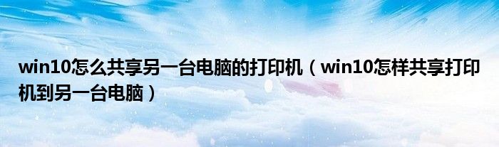 win10怎样共享打印机到另一台电脑(win10怎么共享另一台电脑的打印机)