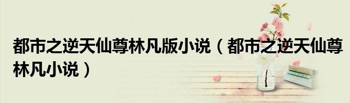 都市之逆天仙尊林凡小说(都市之逆天仙尊林凡版小说)