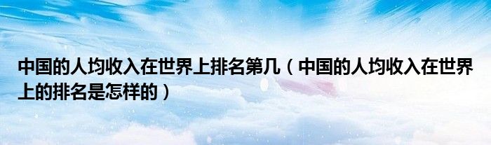 中国的人均收入在世界上的排名是怎样的(中国的人均收入在世界上排名第几)