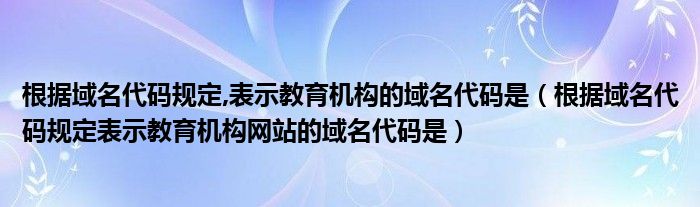 根据域名代码规定表示教育机构网站的域名代码是(根据域名代码规定,表示教育机构的域名代码是)