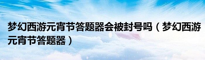 梦幻西游元宵节答题器(梦幻西游元宵节答题器会被封号吗)