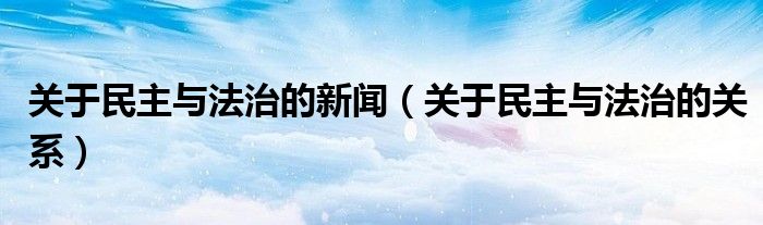 关于民主与法治的关系(关于民主与法治的新闻)
