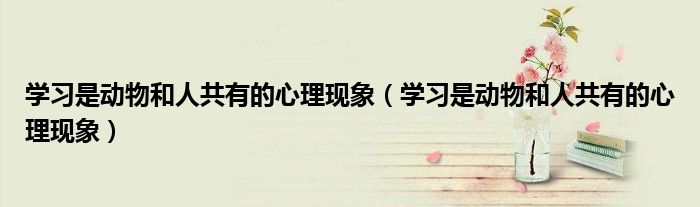 学习是动物和人共有的心理现象(学习是动物和人共有的心理现象)