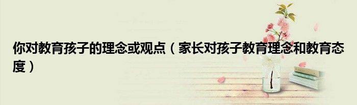 家长对孩子教育理念和教育态度(你对教育孩子的理念或观点)