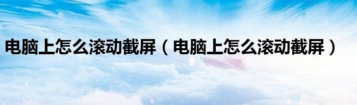 电脑上怎么滚动截屏(电脑上怎么滚动截屏)