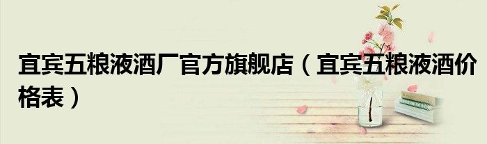 宜宾五粮液酒价格表(宜宾五粮液酒厂官方旗舰店)