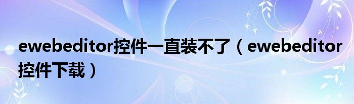 ewebeditor控件下载(ewebeditor控件一直装不了)