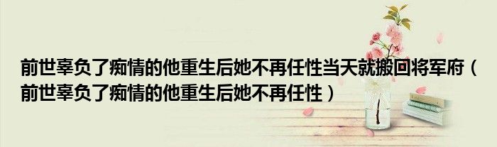 前世辜负了痴情的他重生后她不再任性(前世辜负了痴情的他重生后她不再任性当天就搬回将军府)