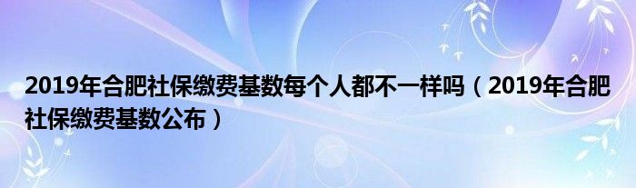 2019年合肥社保缴费基数公布(2019年合肥社保缴费基数每个人都不一样吗)