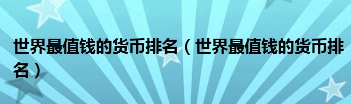 世界最值钱的货币排名(世界最值钱的货币排名)