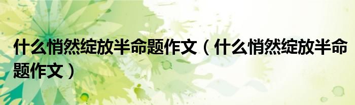 什么悄然绽放半命题作文(什么悄然绽放半命题作文)