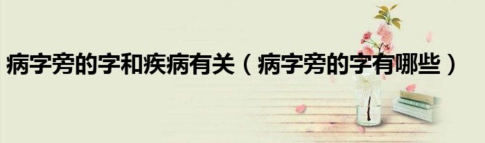 病字旁的字有哪些(病字旁的字和疾病有关)