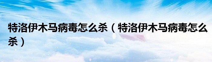 特洛伊木马病毒怎么杀(特洛伊木马病毒怎么杀)