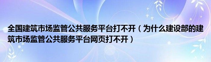 为什么建设部的建筑市场监管公共服务平台网页打不开(全国建筑市场监管公共服务平台打不开)