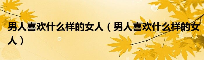 男人喜欢什么样的女人(男人喜欢什么样的女人)