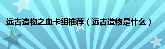 远古造物是什么(远古造物之血卡组推荐)