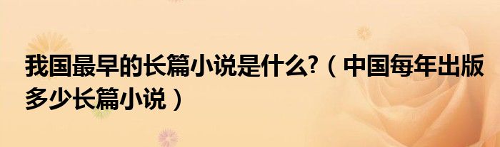 中国每年出版多少长篇小说(我国最早的长篇小说是什么?)