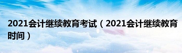 2021会计继续教育时间(2021会计继续教育考试)