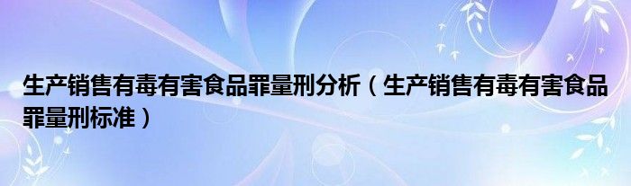 生产销售有毒有害食品罪量刑标准(生产销售有毒有害食品罪量刑分析)