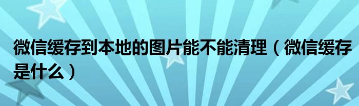 微信缓存是什么(微信缓存到本地的图片能不能清理)