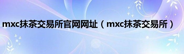 mxc抹茶交易所(mxc抹茶交易所官网网址)