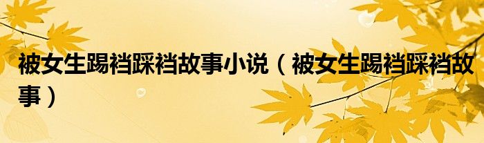 被女生踢裆踩裆故事(被女生踢裆踩裆故事小说)