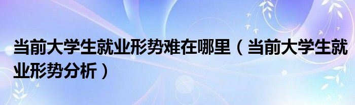 当前大学生就业形势分析(当前大学生就业形势难在哪里)